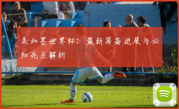 美加墨世界杯：最新筹备进展与必知亮点解析