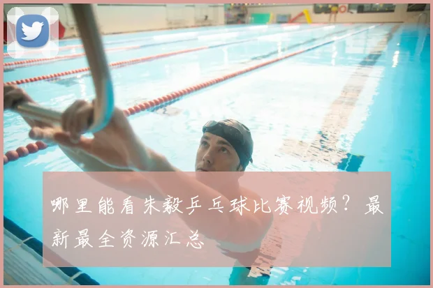 哪里能看朱毅乒乓球比赛视频？最新最全资源汇总