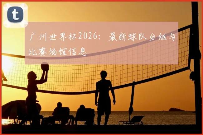 广州世界杯2026：最新球队分组与比赛场馆信息