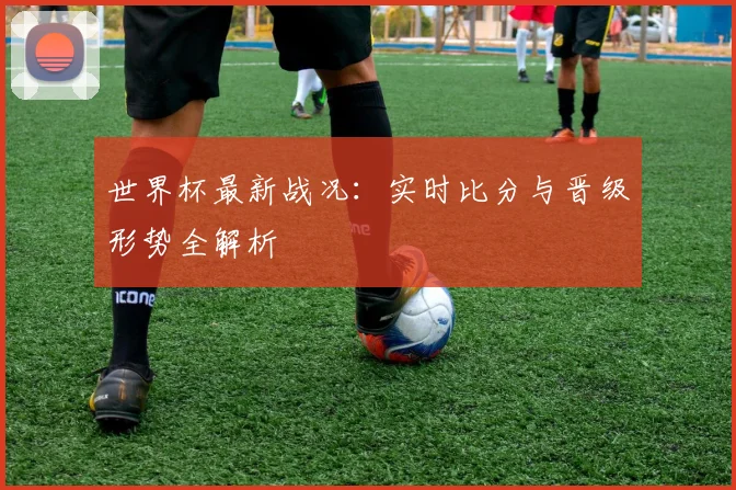 世界杯最新战况：实时比分与晋级形势全解析