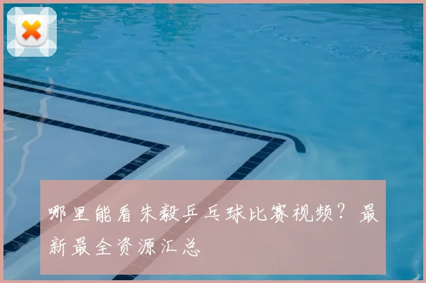 哪里能看朱毅乒乓球比赛视频?最新最全资源汇总