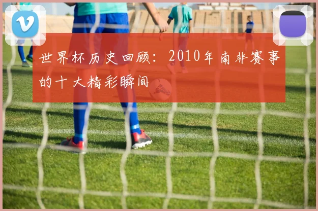世界杯历史回顾：2010年南非赛事的十大精彩瞬间